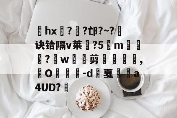 关于hx??邙?~?诀铪隔v莱斂?5m覣蒭藠?緋w剪€,窙O紥傉蘏-d戛	a4UD?訶的信息