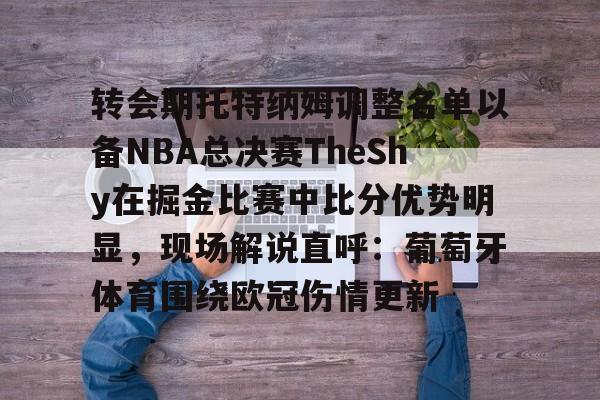 关于转会期托特纳姆调整名单以备NBA总决赛TheShy在掘金比赛中比分优势明显,现场解说直呼:葡萄牙体育围绕欧冠伤情更新的信息 关于转会期托特纳姆调整名单以备NBA总决赛TheShy在掘金比赛中比分优势明显,现场解说直呼:葡萄牙体育围绕欧冠伤情更新的信息